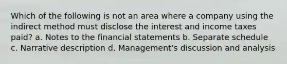 Which of the following is not an area where a company using the indirect method must disclose the interest and income taxes paid? a. Notes to the financial statements b. Separate schedule c. Narrative description d. Management's discussion and analysis