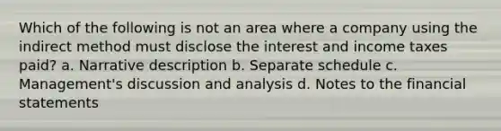 Which of the following is not an area where a company using the indirect method must disclose the interest and income taxes paid? a. Narrative description b. Separate schedule c. Management's discussion and analysis d. Notes to the financial statements