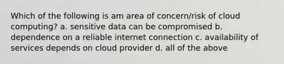 Which of the following is am area of concern/risk of cloud computing? a. sensitive data can be compromised b. dependence on a reliable internet connection c. availability of services depends on cloud provider d. all of the above