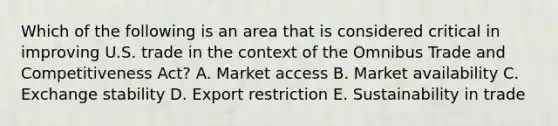 Which of the following is an area that is considered critical in improving U.S. trade in the context of the Omnibus Trade and Competitiveness Act? A. Market access B. Market availability C. Exchange stability D. Export restriction E. Sustainability in trade