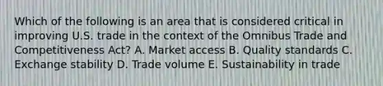 Which of the following is an area that is considered critical in improving U.S. trade in the context of the Omnibus Trade and Competitiveness Act? A. Market access B. Quality standards C. Exchange stability D. Trade volume E. Sustainability in trade