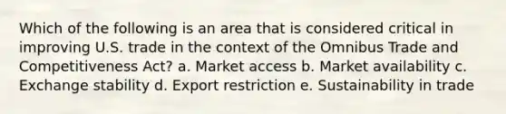 Which of the following is an area that is considered critical in improving U.S. trade in the context of the Omnibus Trade and Competitiveness Act? a. Market access b. Market availability c. Exchange stability d. Export restriction e. Sustainability in trade