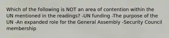 Which of the following is NOT an area of contention within the UN mentioned in the readings? -UN funding -The purpose of the UN -An expanded role for the General Assembly -Security Council membership