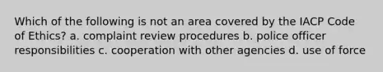 Which of the following is not an area covered by the IACP <a href='https://www.questionai.com/knowledge/kU0dRLRkkX-code-of-ethics' class='anchor-knowledge'>code of ethics</a>? a. complaint review procedures b. police officer responsibilities c. cooperation with other agencies d. use of force