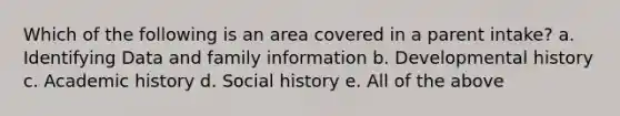 Which of the following is an area covered in a parent intake? a. Identifying Data and family information b. Developmental history c. Academic history d. Social history e. All of the above