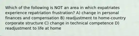 Which of the following is NOT an area in which expatriates experience repatriation frustration? A) change in personal finances and compensation B) readjustment to home-country corporate structure C) change in technical competence D) readjustment to life at home