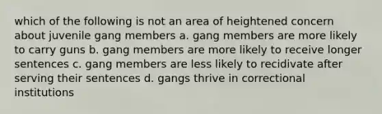 which of the following is not an area of heightened concern about juvenile gang members a. gang members are more likely to carry guns b. gang members are more likely to receive longer sentences c. gang members are less likely to recidivate after serving their sentences d. gangs thrive in correctional institutions