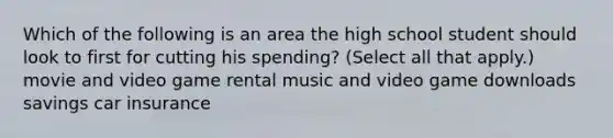 Which of the following is an area the high school student should look to first for cutting his spending? (Select all that apply.) movie and video game rental music and video game downloads savings car insurance