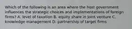 Which of the following is an area where the host government influences the strategic choices and implementations of foreign firms? A. level of taxation B. equity share in joint venture C. knowledge management D. partnership of target firms