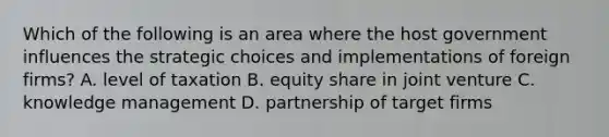 Which of the following is an area where the host government influences the strategic choices and implementations of foreign firms? A. level of taxation B. equity share in joint venture C. knowledge management D. partnership of target firms