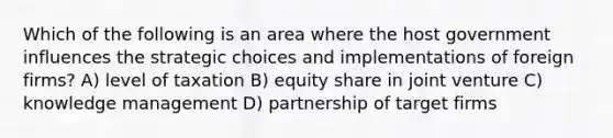 Which of the following is an area where the host government influences the strategic choices and implementations of foreign firms? A) level of taxation B) equity share in joint venture C) knowledge management D) partnership of target firms