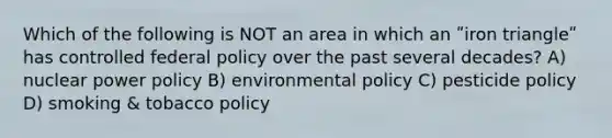 Which of the following is NOT an area in which an ʺiron triangleʺ has controlled federal policy over the past several decades? A) nuclear power policy B) environmental policy C) pesticide policy D) smoking & tobacco policy