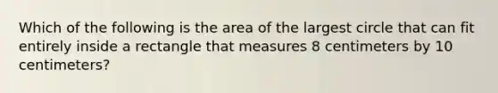 Which of the following is the area of the largest circle that can fit entirely inside a rectangle that measures 8 centimeters by 10 centimeters?