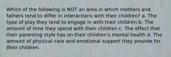 Which of the following is NOT an area in which mothers and fathers tend to differ in interactions with their children? a. The type of play they tend to engage in with their children b. The amount of time they spend with their children c. The effect that their parenting style has on their children's mental health d. The amount of physical care and emotional support they provide for their children.