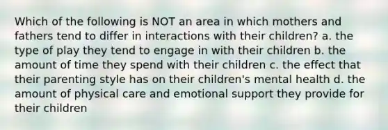 Which of the following is NOT an area in which mothers and fathers tend to differ in interactions with their children? a. the type of play they tend to engage in with their children b. the amount of time they spend with their children c. the effect that their parenting style has on their children's mental health d. the amount of physical care and emotional support they provide for their children