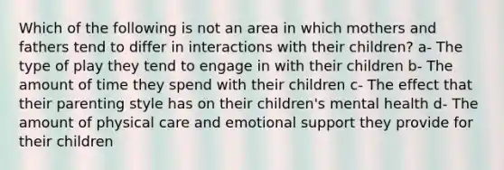 Which of the following is not an area in which mothers and fathers tend to differ in interactions with their children? a- The type of play they tend to engage in with their children b- The amount of time they spend with their children c- The effect that their parenting style has on their children's mental health d- The amount of physical care and emotional support they provide for their children