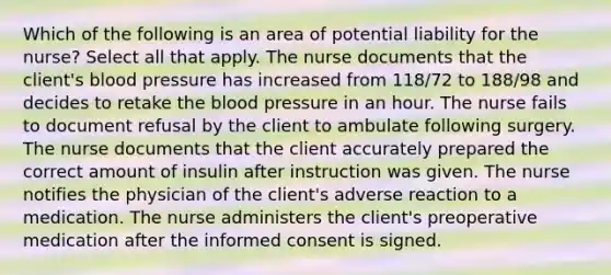 Which of the following is an area of potential liability for the nurse? Select all that apply. The nurse documents that the client's blood pressure has increased from 118/72 to 188/98 and decides to retake the blood pressure in an hour. The nurse fails to document refusal by the client to ambulate following surgery. The nurse documents that the client accurately prepared the correct amount of insulin after instruction was given. The nurse notifies the physician of the client's adverse reaction to a medication. The nurse administers the client's preoperative medication after the informed consent is signed.