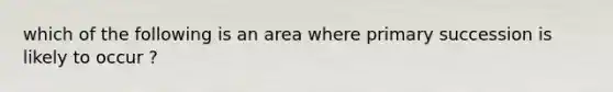 which of the following is an area where primary succession is likely to occur ?