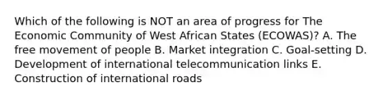 Which of the following is NOT an area of progress for The Economic Community of West African States​ (ECOWAS)? A. The free movement of people B. Market integration C. ​Goal-setting D. Development of international telecommunication links E. Construction of international roads