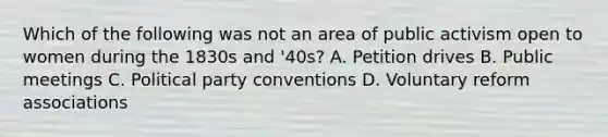 Which of the following was not an area of public activism open to women during the 1830s and '40s? A. Petition drives B. Public meetings C. Political party conventions D. Voluntary reform associations