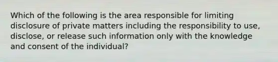 Which of the following is the area responsible for limiting disclosure of private matters including the responsibility to use, disclose, or release such information only with the knowledge and consent of the individual?