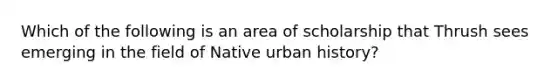 Which of the following is an area of scholarship that Thrush sees emerging in the field of Native urban history?