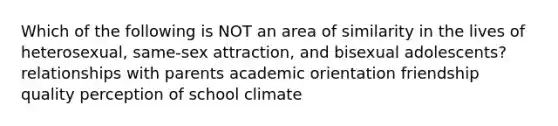 Which of the following is NOT an area of similarity in the lives of heterosexual, same-sex attraction, and bisexual adolescents? relationships with parents academic orientation friendship quality perception of school climate