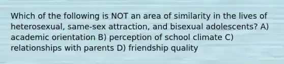 Which of the following is NOT an area of similarity in the lives of heterosexual, same-sex attraction, and bisexual adolescents? A) academic orientation B) perception of school climate C) relationships with parents D) friendship quality