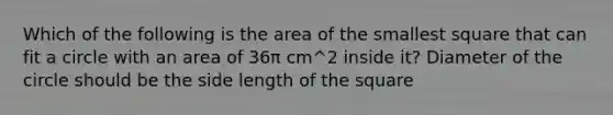 Which of the following is the area of the smallest square that can fit a circle with an area of 36π cm^2 inside it? Diameter of the circle should be the side length of the square