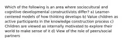 Which of the following is an area where sociocultural and cognitive developmental constructivists differ? a) Learner-centered models of how thinking develops b) Value children as active participants in the knowledge construction process c) Children are viewed as internally motivated to explore their world to make sense of it d) View of the role of peers/social partners