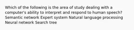 Which of the following is the area of study dealing with a computer's ability to interpret and respond to human speech? Semantic network Expert system Natural language processing Neural network Search tree