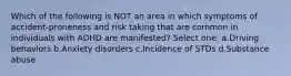 Which of the following is NOT an area in which symptoms of accident-proneness and risk taking that are common in individuals with ADHD are manifested? Select one: a.Driving behaviors b.Anxiety disorders c.Incidence of STDs d.Substance abuse