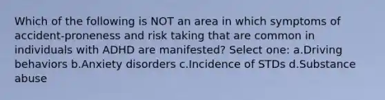 Which of the following is NOT an area in which symptoms of accident-proneness and risk taking that are common in individuals with ADHD are manifested? Select one: a.Driving behaviors b.Anxiety disorders c.Incidence of STDs d.Substance abuse