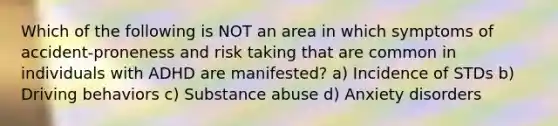 Which of the following is NOT an area in which symptoms of accident-proneness and risk taking that are common in individuals with ADHD are manifested? a) Incidence of STDs b) Driving behaviors c) Substance abuse d) Anxiety disorders