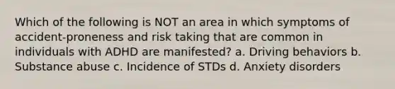 Which of the following is NOT an area in which symptoms of accident-proneness and risk taking that are common in individuals with ADHD are manifested? a. Driving behaviors b. Substance abuse c. Incidence of STDs d. Anxiety disorders