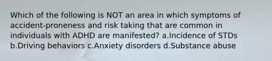 Which of the following is NOT an area in which symptoms of accident-proneness and risk taking that are common in individuals with ADHD are manifested? a.Incidence of STDs b.Driving behaviors c.Anxiety disorders d.Substance abuse