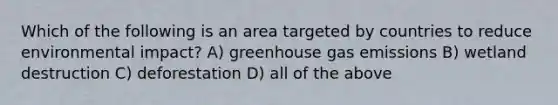 Which of the following is an area targeted by countries to reduce environmental impact? A) greenhouse gas emissions B) wetland destruction C) deforestation D) all of the above