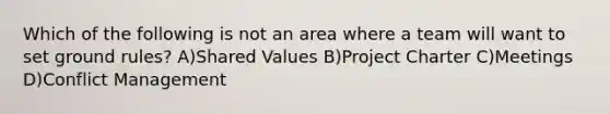 Which of the following is not an area where a team will want to set ground rules? A)Shared Values B)Project Charter C)Meetings D)Conflict Management