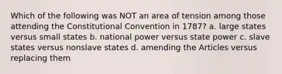 Which of the following was NOT an area of tension among those attending the Constitutional Convention in 1787? a. large states versus small states b. national power versus state power c. slave states versus nonslave states d. amending the Articles versus replacing them