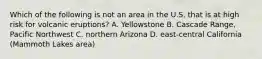 Which of the following is not an area in the U.S. that is at high risk for volcanic eruptions? A. Yellowstone B. Cascade Range, Pacific Northwest C. northern Arizona D. east-central California (Mammoth Lakes area)