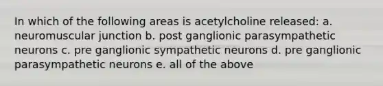 In which of the following areas is acetylcholine released: a. neuromuscular junction b. post ganglionic parasympathetic neurons c. pre ganglionic sympathetic neurons d. pre ganglionic parasympathetic neurons e. all of the above