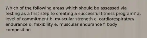 Which of the following areas which should be assessed via testing as a first step to creating a successful fitness program? a. level of commitment b. muscular strength c. cardiorespiratory endurance d. flexibility e. muscular endurance f. body composition