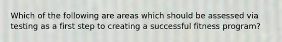 Which of the following are areas which should be assessed via testing as a first step to creating a successful fitness program?