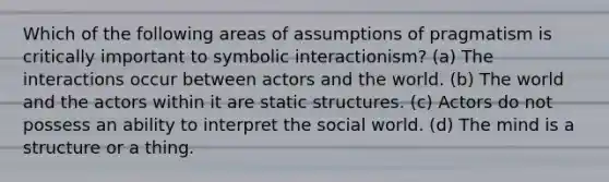 Which of the following areas of assumptions of pragmatism is critically important to symbolic interactionism? (a) The interactions occur between actors and the world. (b) The world and the actors within it are static structures. (c) Actors do not possess an ability to interpret the social world. (d) The mind is a structure or a thing.