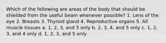 Which of the following are areas of the body that should be shielded from the useful beam whenever possible? 1. Lens of the eye 2. Breasts 3. Thyroid gland 4. Reproductive organs 5. All muscle tissues a. 1, 2, 3, and 5 only b. 2, 3, 4, and 5 only c. 1, 2, 3, and 4 only d. 1, 2, 3, and 5 only