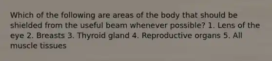 Which of the following are areas of the body that should be shielded from the useful beam whenever possible? 1. Lens of the eye 2. Breasts 3. Thyroid gland 4. Reproductive organs 5. All muscle tissues