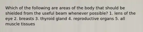 Which of the following are areas of the body that should be shielded from the useful beam whenever possible? 1. lens of the eye 2. breasts 3. thyroid gland 4. reproductive organs 5. all muscle tissues