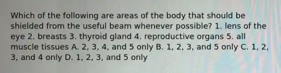 Which of the following are areas of the body that should be shielded from the useful beam whenever possible? 1. lens of the eye 2. breasts 3. thyroid gland 4. reproductive organs 5. all muscle tissues A. 2, 3, 4, and 5 only B. 1, 2, 3, and 5 only C. 1, 2, 3, and 4 only D. 1, 2, 3, and 5 only