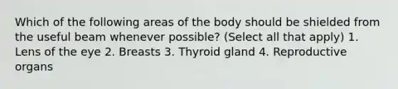 Which of the following areas of the body should be shielded from the useful beam whenever possible? (Select all that apply) 1. Lens of the eye 2. Breasts 3. Thyroid gland 4. Reproductive organs