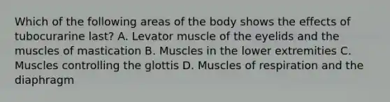 Which of the following areas of the body shows the effects of tubocurarine last? A. Levator muscle of the eyelids and the muscles of mastication B. Muscles in the lower extremities C. Muscles controlling the glottis D. Muscles of respiration and the diaphragm